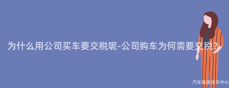 为什么用公司买车要交税呢-公司购车为何需要交税？