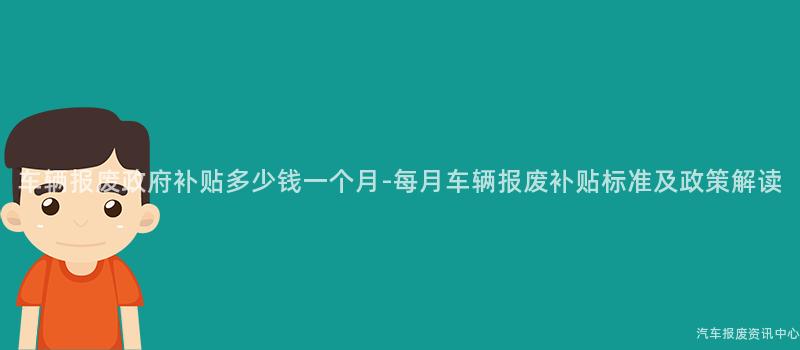 车辆报废政府补贴多少钱一个月-每月车辆报废补贴标准及政策解读