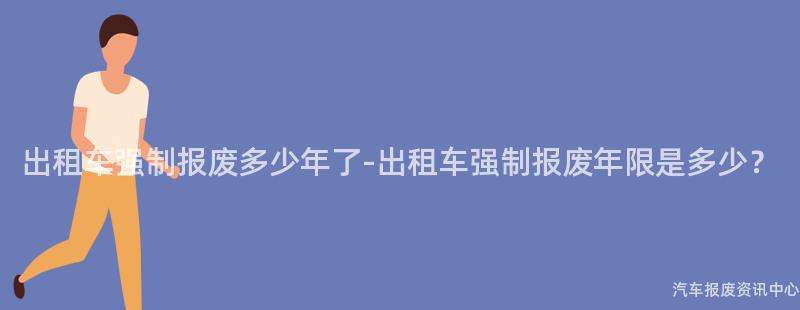 出租车强制报废多少年了-出租车强制报废年限是多少？