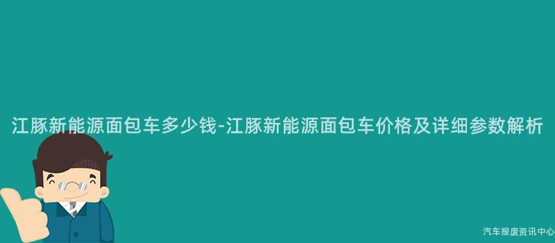江豚新能源面包车多少钱-江豚新能源面包车价格及详细参数解析