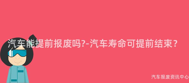 汽车能提前报废吗?-汽车寿命可提前结束？