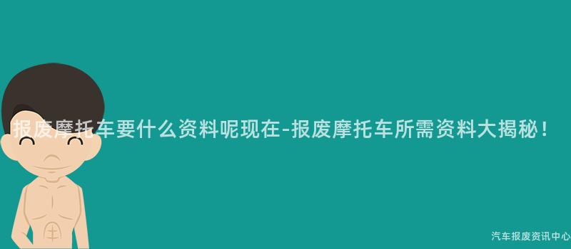 报废摩托车要什么资料呢现在-报废摩托车所需资料大揭秘！