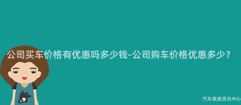 公司买车价格有优惠吗多少钱-公司购车价格优惠多少？
