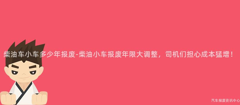 柴油车小车多少年报废-柴油小车报废年限大调整，司机们担心成本猛增！