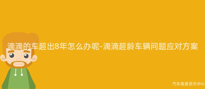 滴滴的车超出8年怎么办呢-滴滴超龄车辆问题应对方案