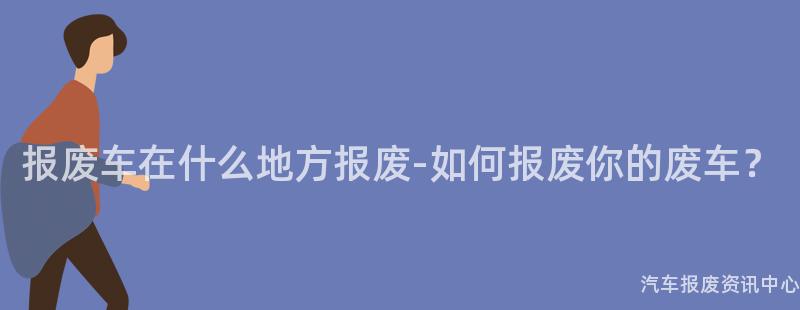报废车在什么地方报废-如何报废你的废车？