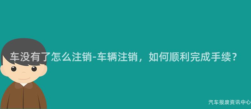车没有了怎么注销-车辆注销，如何顺利完成手续？