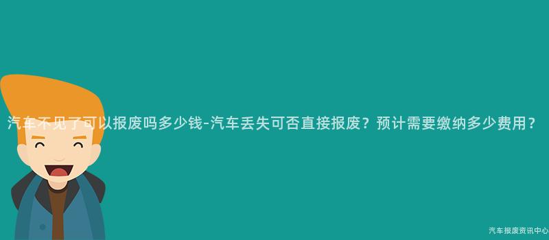 汽车不见了可以报废吗多少钱-汽车丢失可否直接报废？预计需要缴纳多少费用？