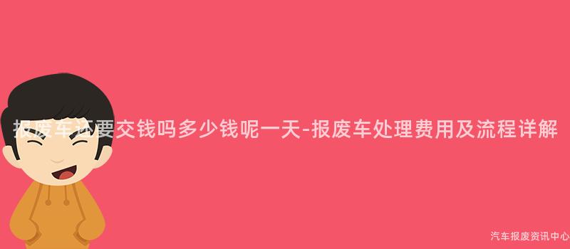 报废车还要交钱吗多少钱呢一天-报废车处理费用及流程详解