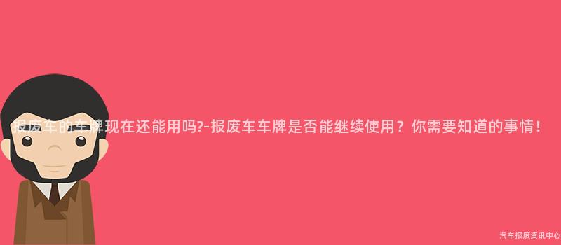 报废车的车牌现在还能用吗?-报废车车牌是否能继续使用？你需要知道的事情！
