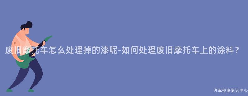 废旧摩托车怎么处理掉的漆呢-如何处理废旧摩托车上的涂料？