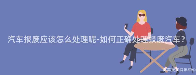汽车报废应该怎么处理呢-如何正确处理报废汽车？