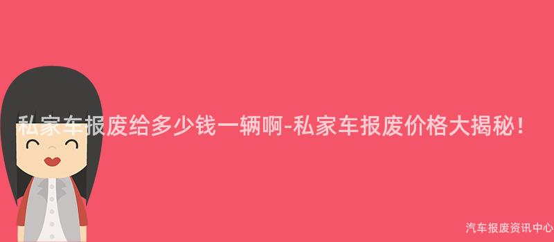 私家车报废给多少钱一辆啊-私家车报废价格大揭秘！
