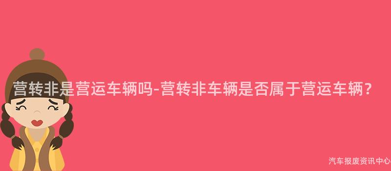 营转非是营运车辆吗-营转非车辆是否属于营运车辆？