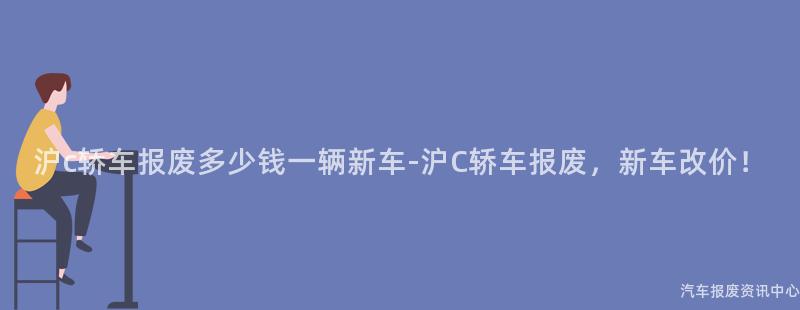 沪c轿车报废多少钱一辆新车-沪C轿车报废，新车改价！