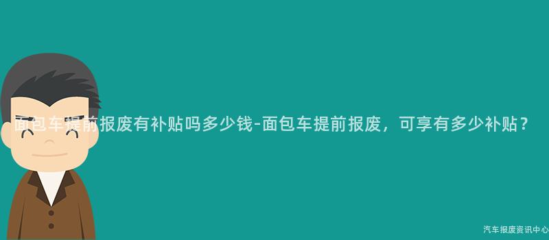 面包车提前报废有补贴吗多少钱-面包车提前报废，可享有多少补贴？