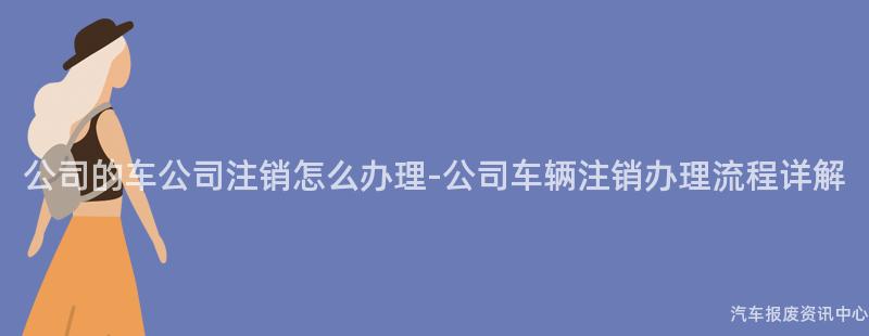 公司的车公司注销怎么办理-公司车辆注销办理流程详解