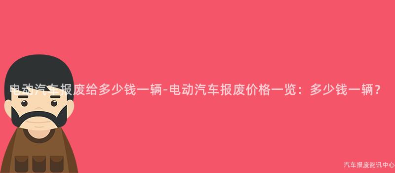电动汽车报废给多少钱一辆-电动汽车报废价格一览：多少钱一辆？