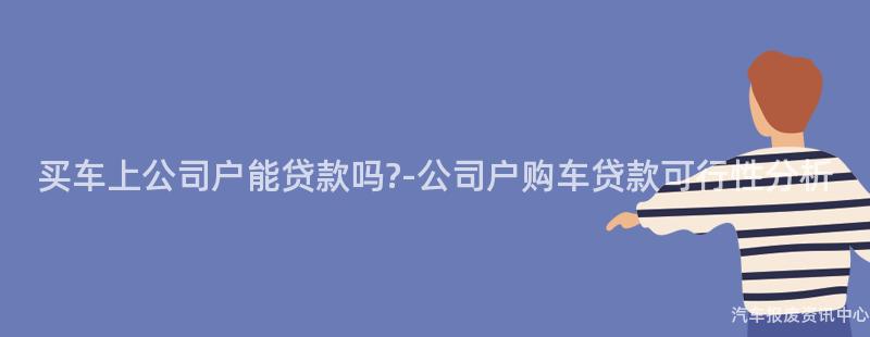 买车上公司户能贷款吗?-公司户购车贷款可行性分析