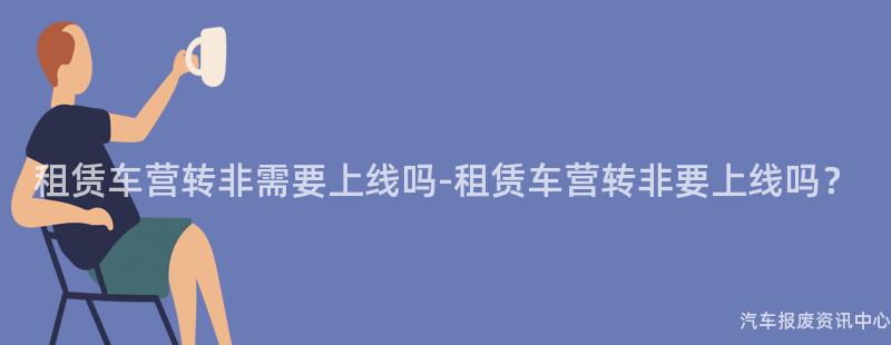 租赁车营转非需要上线吗-租赁车营转非要上线吗？