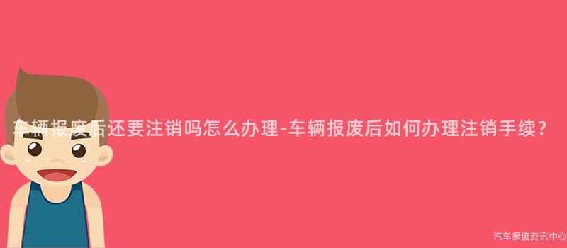 车辆报废后还要注销吗怎么办理-车辆报废后如何办理注销手续？
