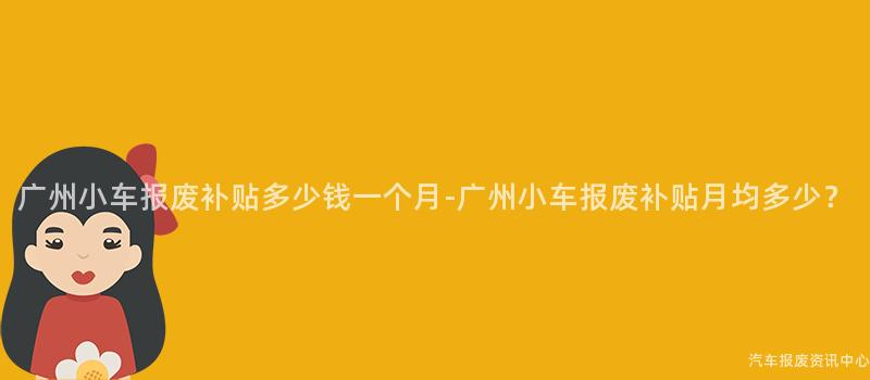 广州小车报废补贴多少钱一个月-广州小车报废补贴月均多少？