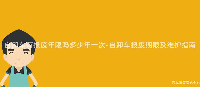 自卸车有报废年限吗多少年一次-自卸车报废期限及维护指南