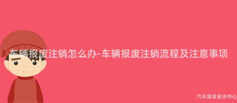 车辆报废注销怎么办-车辆报废注销流程及注意事项