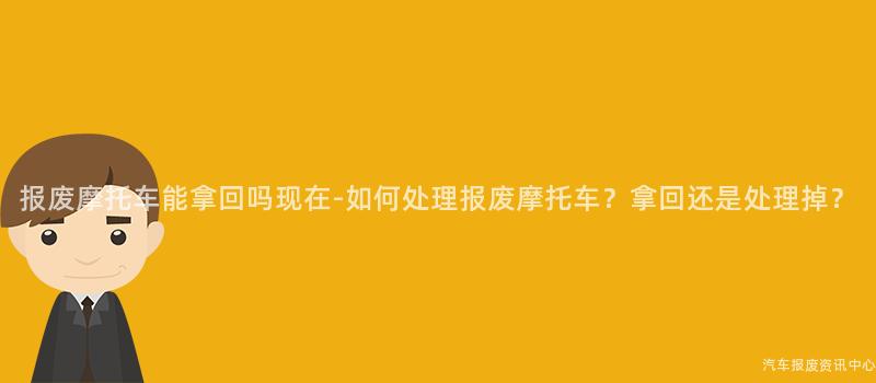 报废摩托车能拿回吗现在-如何处理报废摩托车？拿回还是处理掉？