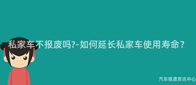 私家车不报废吗?-如何延长私家车使用寿命？