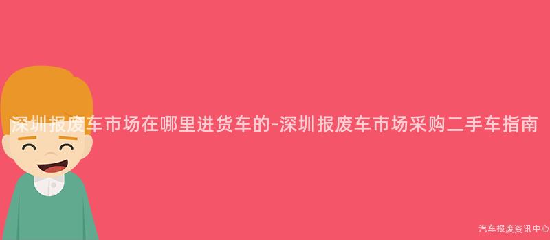 深圳报废车市场在哪里进货车的-深圳报废车市场采购二手车指南