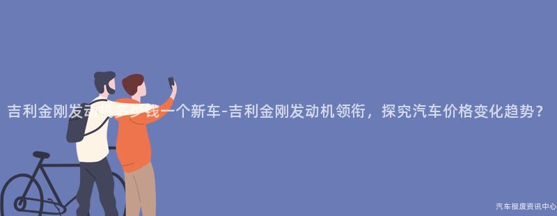 吉利金刚发动机多少钱一个新车-吉利金刚发动机领衔，探究汽车价格变化趋势？