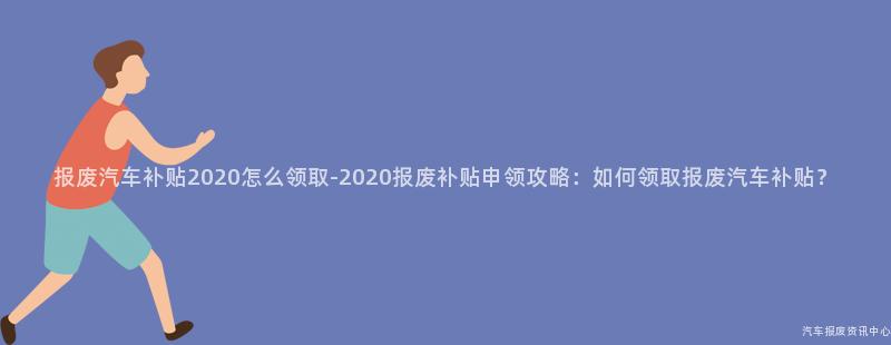 报废汽车补贴2020怎么领取-2020报废补贴申领攻略：如何领取报废汽车补贴？