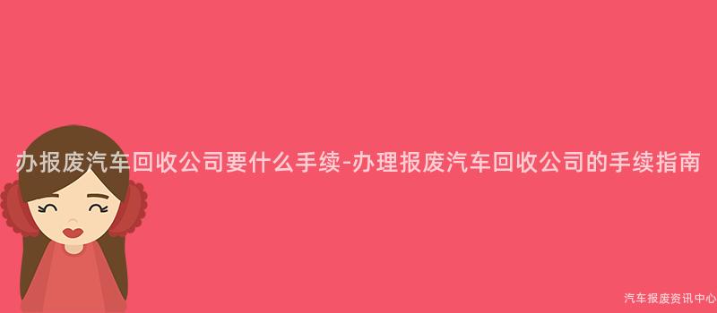 办报废汽车回收公司要什么手续-办理报废汽车回收公司的手续指南