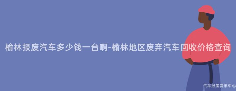榆林报废汽车多少钱一台啊-榆林地区废弃汽车回收价格查询