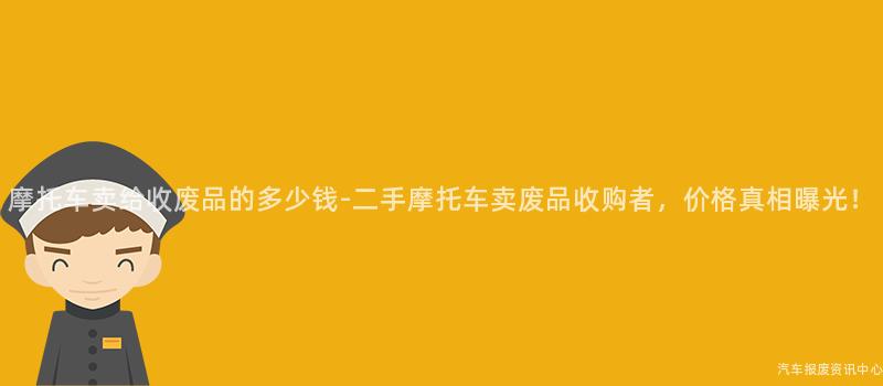 摩托车卖给收废品的多少钱-二手摩托车卖废品收购者，价格真相曝光！