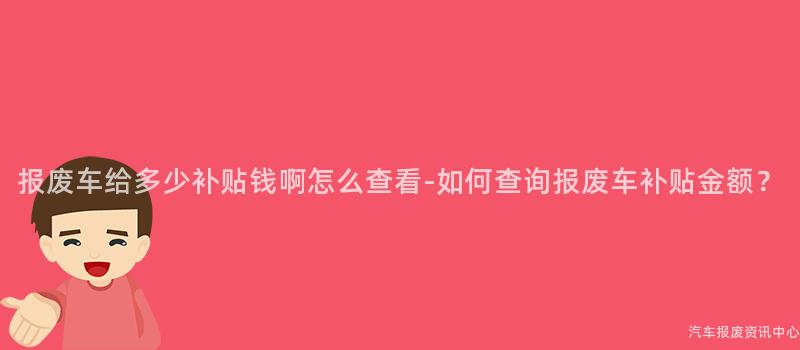 报废车给多少补贴钱啊怎么查看-如何查询报废车补贴金额？