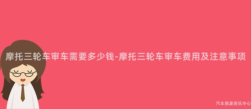 摩托三轮车审车需要多少钱-摩托三轮车审车费用及注意事项