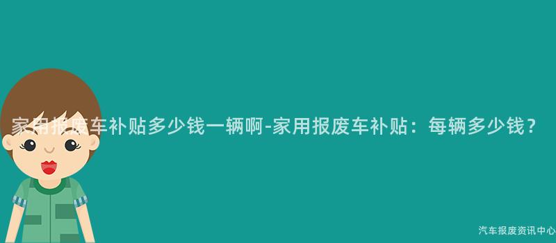 家用报废车补贴多少钱一辆啊-家用报废车补贴：每辆多少钱？