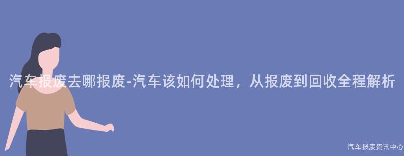 汽车报废去哪报废-汽车该如何处理，从报废到回收全程解析