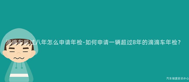 滴滴车超过八年怎么申请年检-如何申请一辆超过8年的滴滴车年检？