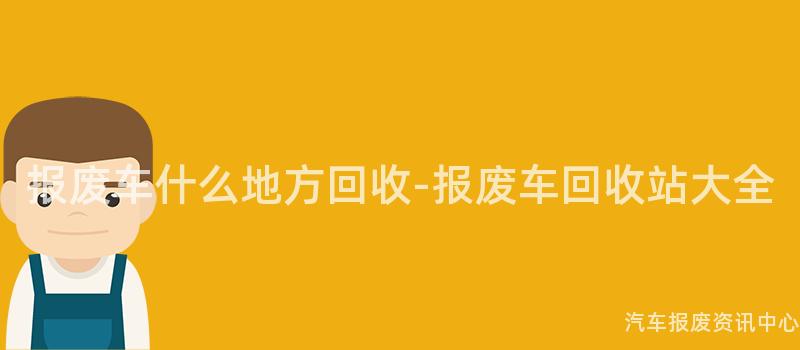报废车什么地方回收-报废车回收站大全