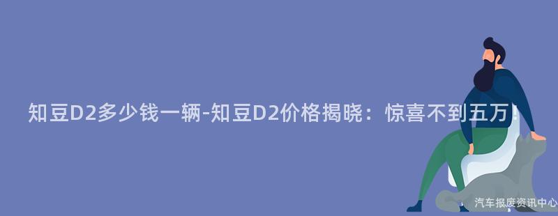 知豆D2多少钱一辆-知豆D2价格揭晓：惊喜不到五万！