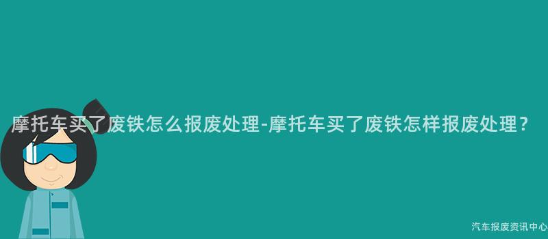 摩托车买了废铁怎么报废处理-摩托车买了废铁怎样报废处理？