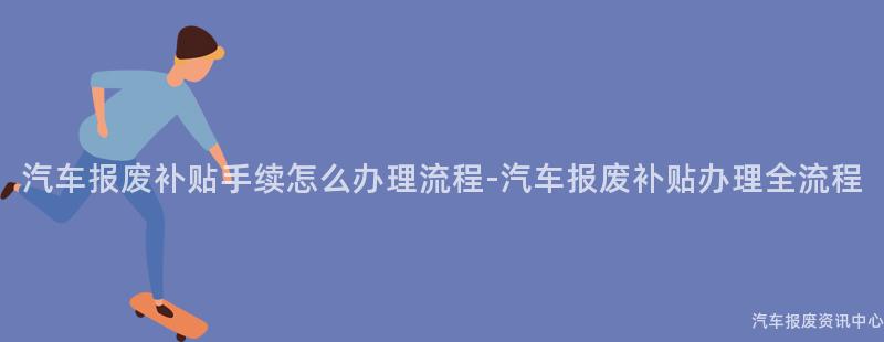 汽车报废补贴手续怎么办理流程-汽车报废补贴办理全流程