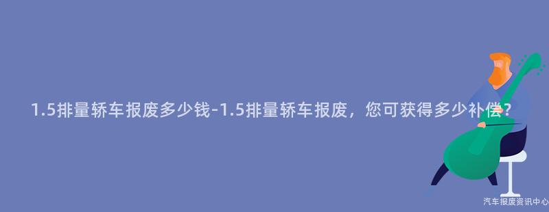 1.5排量轿车报废多少钱-1.5排量轿车报废，您可获得多少补偿？