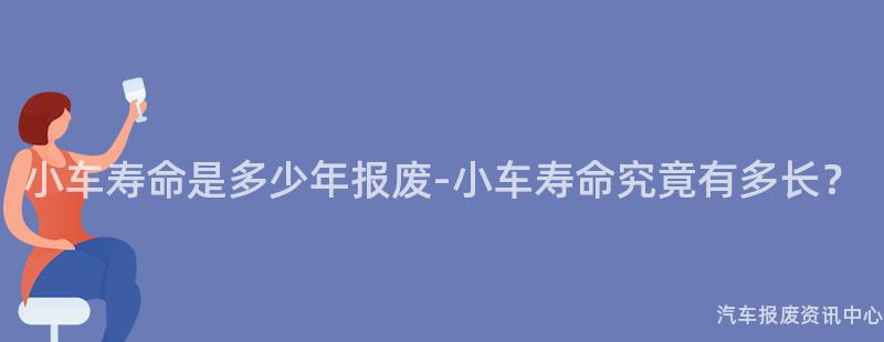 小车寿命是多少年报废-小车寿命究竟有多长？