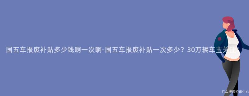 国五车报废补贴多少钱啊一次啊-国五车报废补贴一次多少？30万辆车主关注！