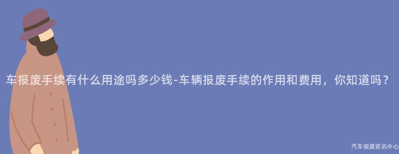 车报废手续有什么用途吗多少钱-车辆报废手续的作用和费用，你知道吗？