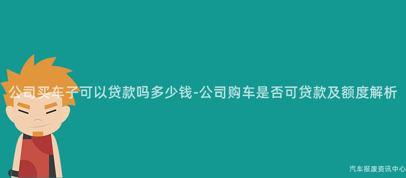 公司买车子可以贷款吗多少钱-公司购车是否可贷款及额度解析